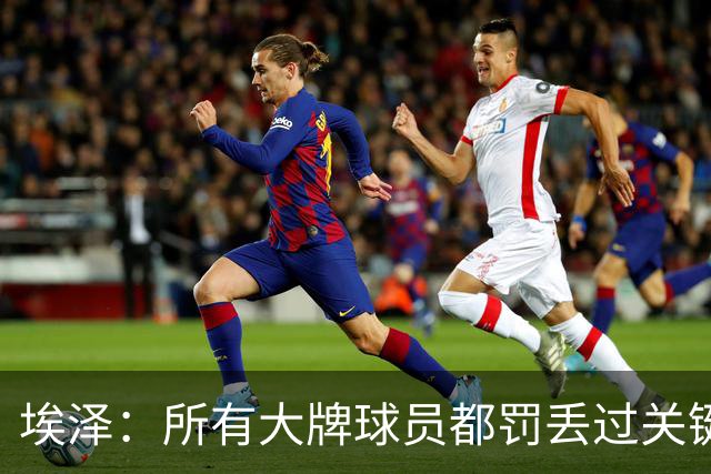 埃泽：所有大牌球员都罚丢过关键点球 关键是要有坚持下去的心态